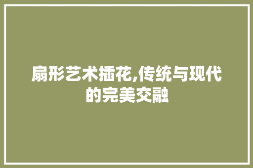 扇形艺术插花,传统与现代的完美交融