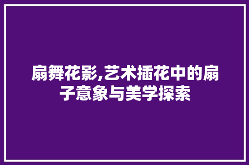 扇舞花影,艺术插花中的扇子意象与美学探索