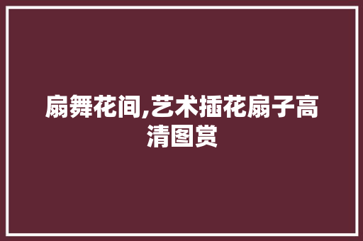 扇舞花间,艺术插花扇子高清图赏