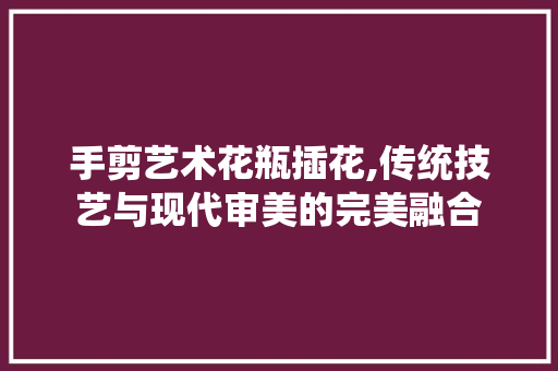 手剪艺术花瓶插花,传统技艺与现代审美的完美融合