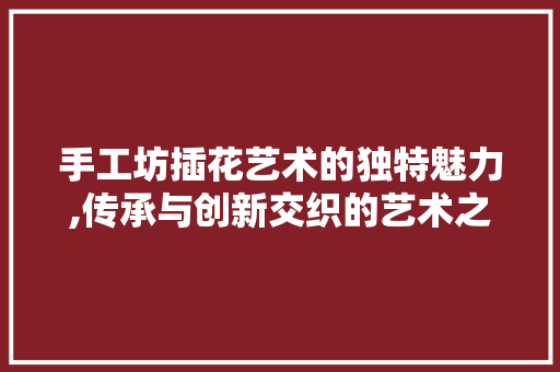 手工坊插花艺术的独特魅力,传承与创新交织的艺术之旅