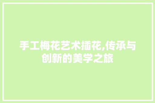 手工梅花艺术插花,传承与创新的美学之旅