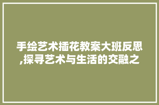 手绘艺术插花教案大班反思,探寻艺术与生活的交融之美