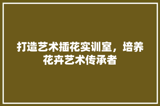 打造艺术插花实训室，培养花卉艺术传承者