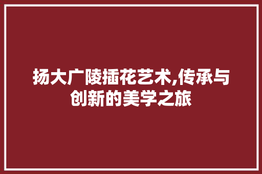 扬大广陵插花艺术,传承与创新的美学之旅