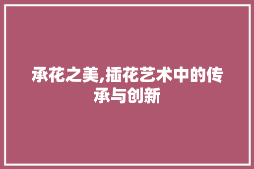 承花之美,插花艺术中的传承与创新