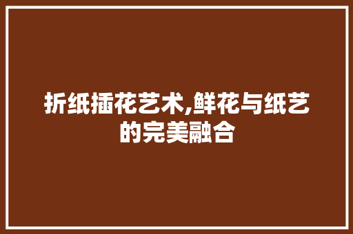 折纸插花艺术,鲜花与纸艺的完美融合