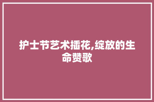 护士节艺术插花,绽放的生命赞歌