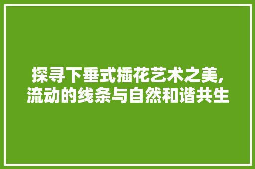 探寻下垂式插花艺术之美,流动的线条与自然和谐共生