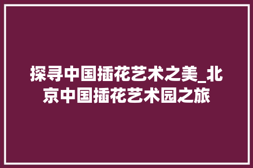 探寻中国插花艺术之美_北京中国插花艺术园之旅