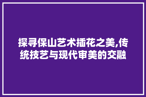 探寻保山艺术插花之美,传统技艺与现代审美的交融