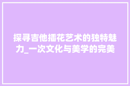 探寻吉他插花艺术的独特魅力_一次文化与美学的完美融合