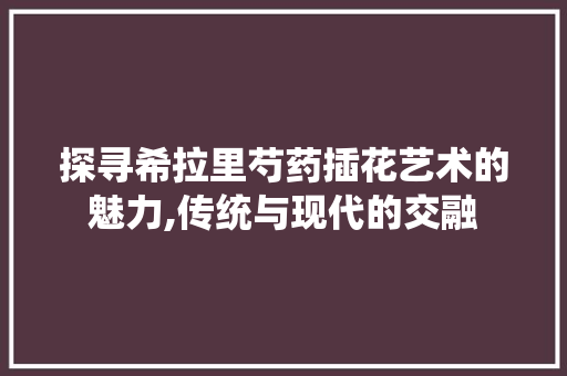 探寻希拉里芍药插花艺术的魅力,传统与现代的交融 蔬菜种植