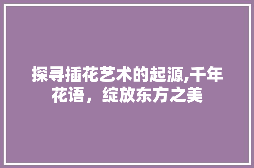 探寻插花艺术的起源,千年花语，绽放东方之美