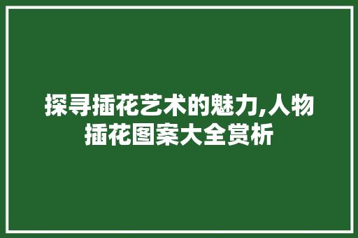 探寻插花艺术的魅力,人物插花图案大全赏析