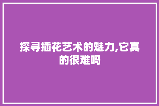 探寻插花艺术的魅力,它真的很难吗