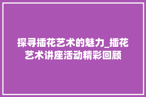 探寻插花艺术的魅力_插花艺术讲座活动精彩回顾