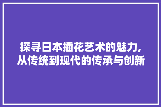 探寻日本插花艺术的魅力,从传统到现代的传承与创新