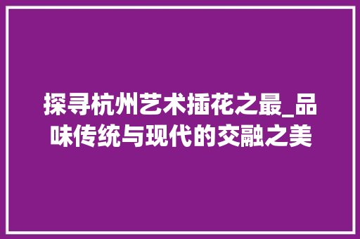 探寻杭州艺术插花之最_品味传统与现代的交融之美