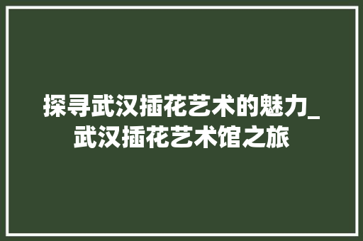 探寻武汉插花艺术的魅力_武汉插花艺术馆之旅