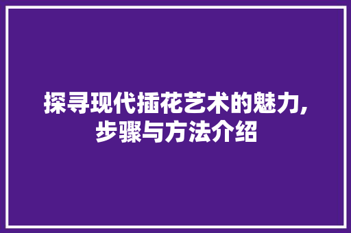 探寻现代插花艺术的魅力,步骤与方法介绍