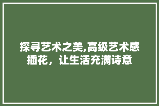 探寻艺术之美,高级艺术感插花，让生活充满诗意