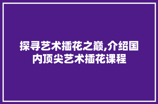 探寻艺术插花之巅,介绍国内顶尖艺术插花课程