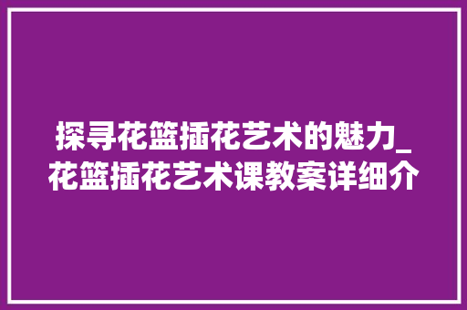 探寻花篮插花艺术的魅力_花篮插花艺术课教案详细介绍