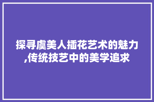 探寻虞美人插花艺术的魅力,传统技艺中的美学追求