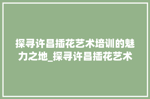 探寻许昌插花艺术培训的魅力之地_探寻许昌插花艺术培训机构地址之旅