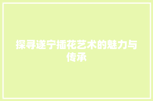 探寻遂宁插花艺术的魅力与传承(探寻遂宁插花艺术的魅力与传承作文)