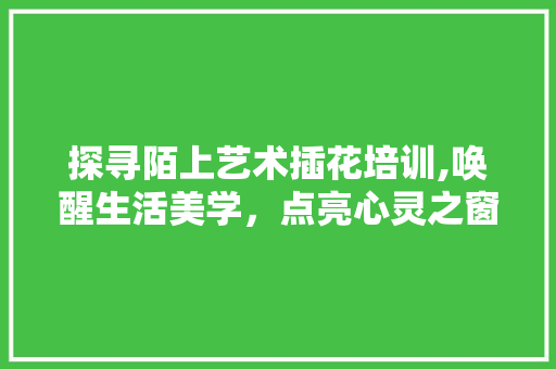 探寻陌上艺术插花培训,唤醒生活美学，点亮心灵之窗