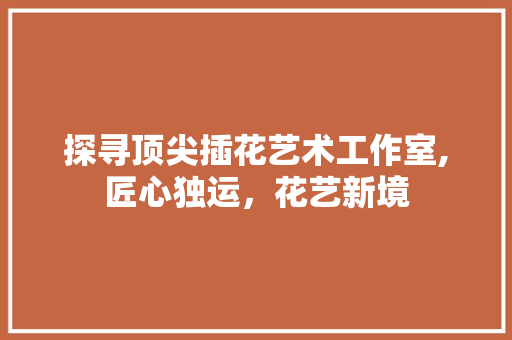 探寻顶尖插花艺术工作室,匠心独运，花艺新境