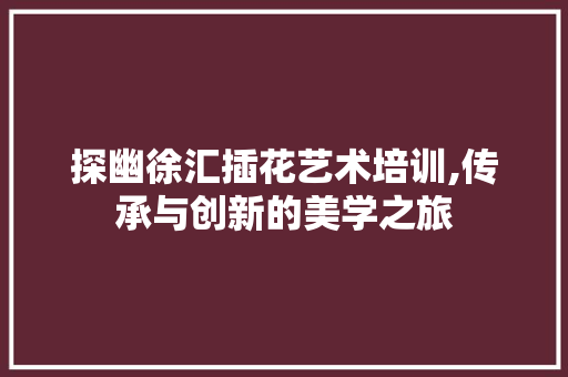 探幽徐汇插花艺术培训,传承与创新的美学之旅