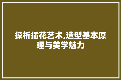 探析插花艺术,造型基本原理与美学魅力