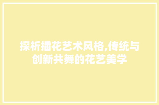 探析插花艺术风格,传统与创新共舞的花艺美学