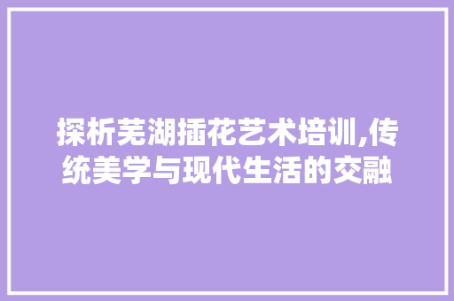 探析芜湖插花艺术培训,传统美学与现代生活的交融