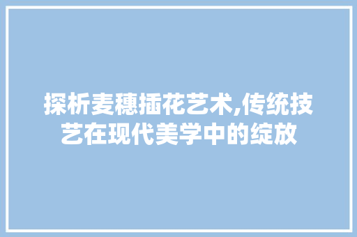 探析麦穗插花艺术,传统技艺在现代美学中的绽放