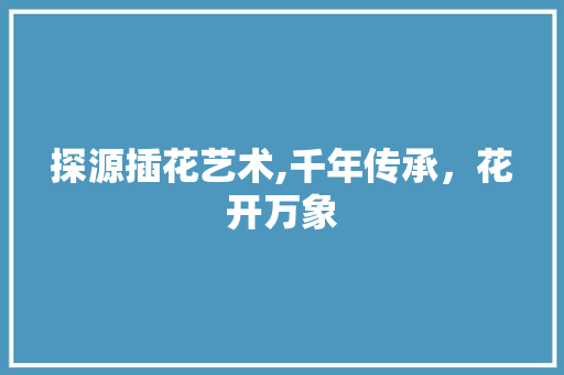 探源插花艺术,千年传承，花开万象