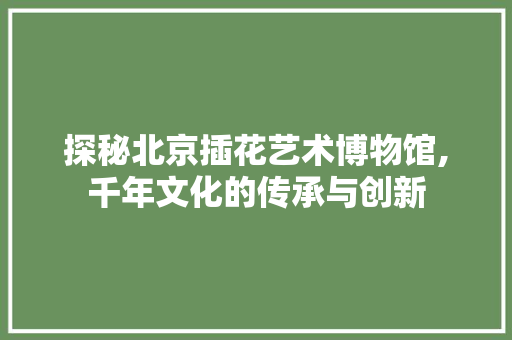 探秘北京插花艺术博物馆,千年文化的传承与创新