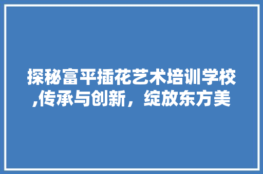 探秘富平插花艺术培训学校,传承与创新，绽放东方美学之花