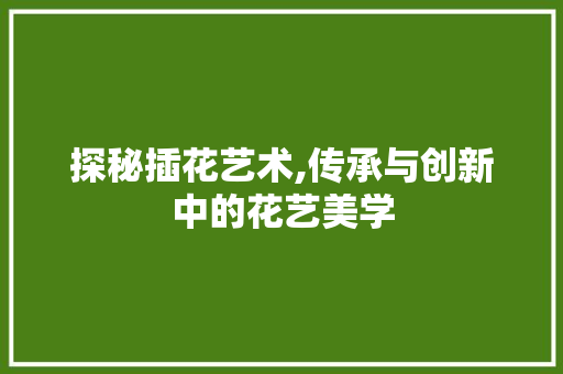 探秘插花艺术,传承与创新中的花艺美学