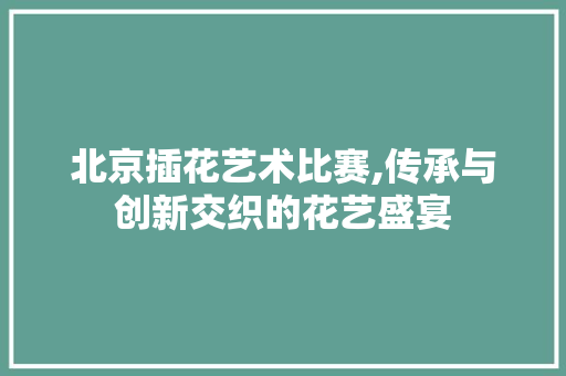 北京插花艺术比赛,传承与创新交织的花艺盛宴