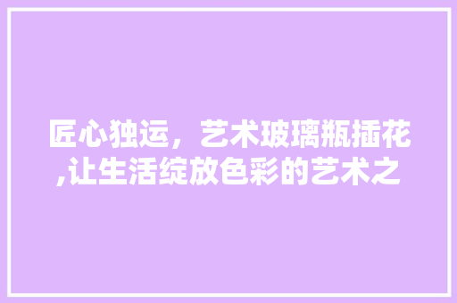 匠心独运，艺术玻璃瓶插花,让生活绽放色彩的艺术之旅