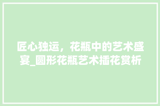 匠心独运，花瓶中的艺术盛宴_圆形花瓶艺术插花赏析