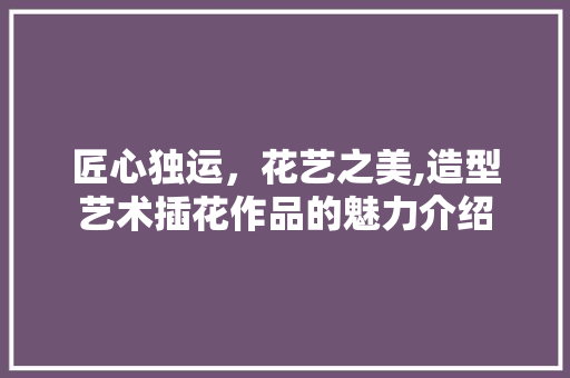 匠心独运，花艺之美,造型艺术插花作品的魅力介绍