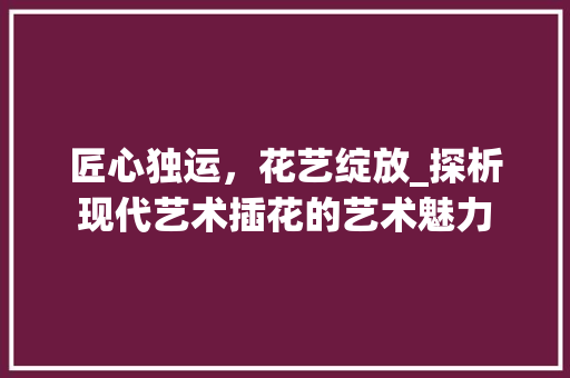 匠心独运，花艺绽放_探析现代艺术插花的艺术魅力