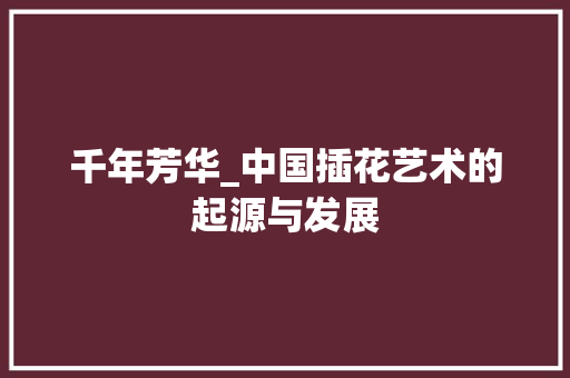 千年芳华_中国插花艺术的起源与发展