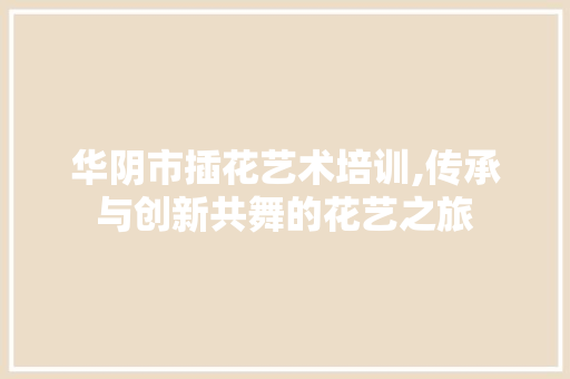 华阴市插花艺术培训,传承与创新共舞的花艺之旅