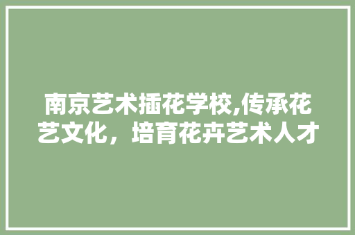 南京艺术插花学校,传承花艺文化，培育花卉艺术人才